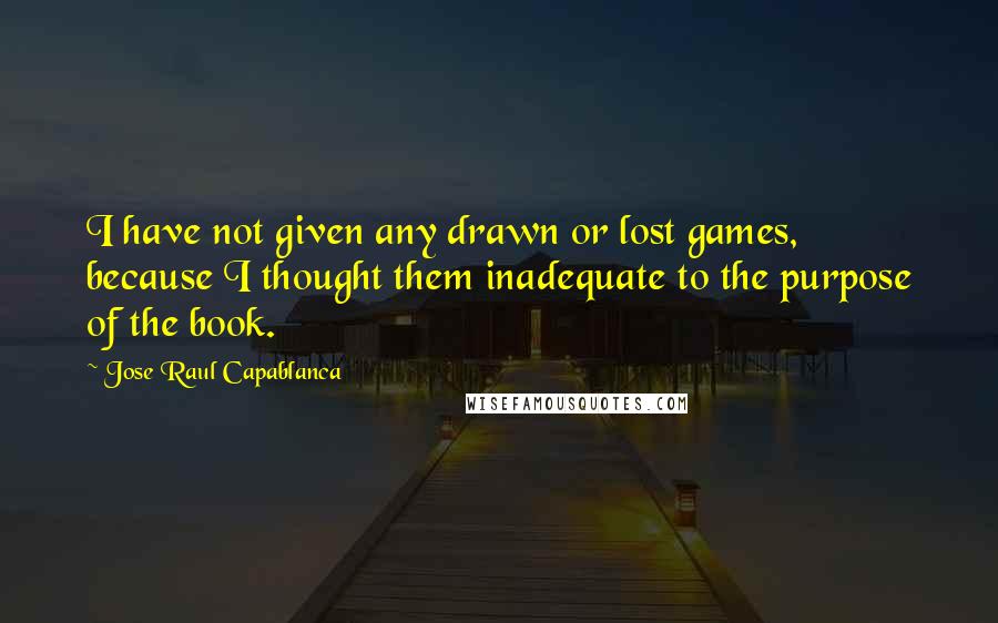 Jose Raul Capablanca Quotes: I have not given any drawn or lost games, because I thought them inadequate to the purpose of the book.