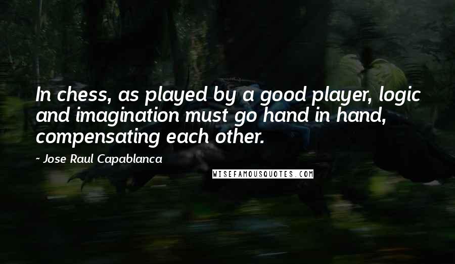 Jose Raul Capablanca Quotes: In chess, as played by a good player, logic and imagination must go hand in hand, compensating each other.