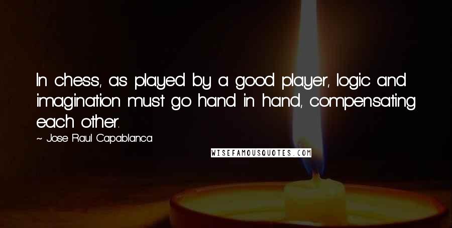 Jose Raul Capablanca Quotes: In chess, as played by a good player, logic and imagination must go hand in hand, compensating each other.