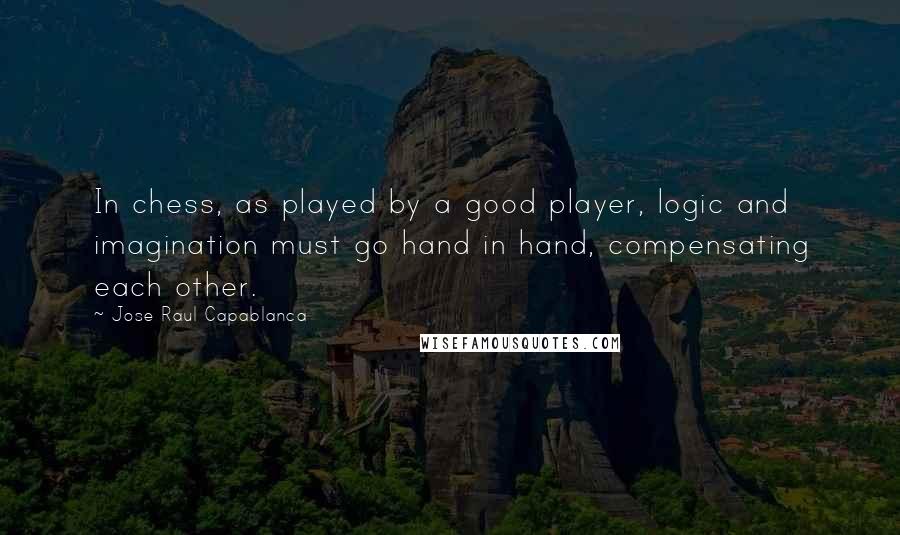 Jose Raul Capablanca Quotes: In chess, as played by a good player, logic and imagination must go hand in hand, compensating each other.