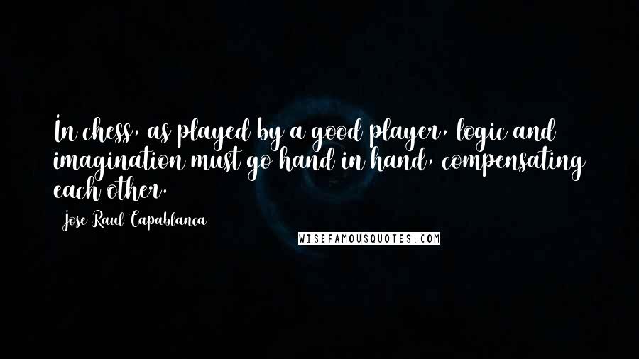 Jose Raul Capablanca Quotes: In chess, as played by a good player, logic and imagination must go hand in hand, compensating each other.