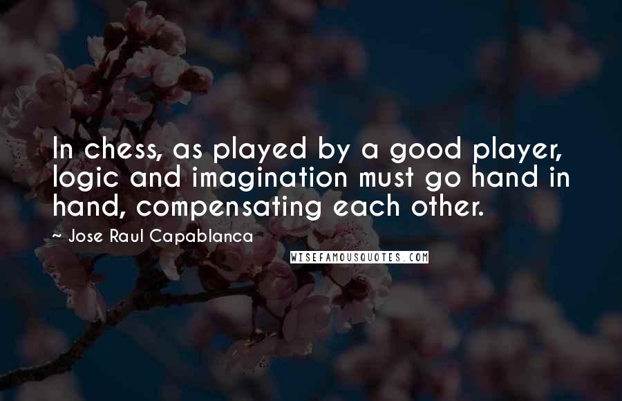 Jose Raul Capablanca Quotes: In chess, as played by a good player, logic and imagination must go hand in hand, compensating each other.