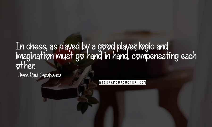 Jose Raul Capablanca Quotes: In chess, as played by a good player, logic and imagination must go hand in hand, compensating each other.