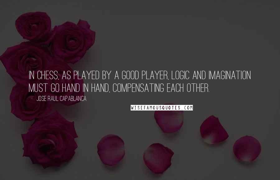 Jose Raul Capablanca Quotes: In chess, as played by a good player, logic and imagination must go hand in hand, compensating each other.