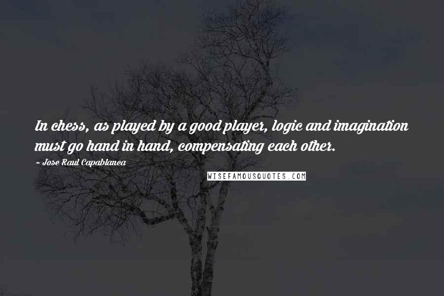 Jose Raul Capablanca Quotes: In chess, as played by a good player, logic and imagination must go hand in hand, compensating each other.