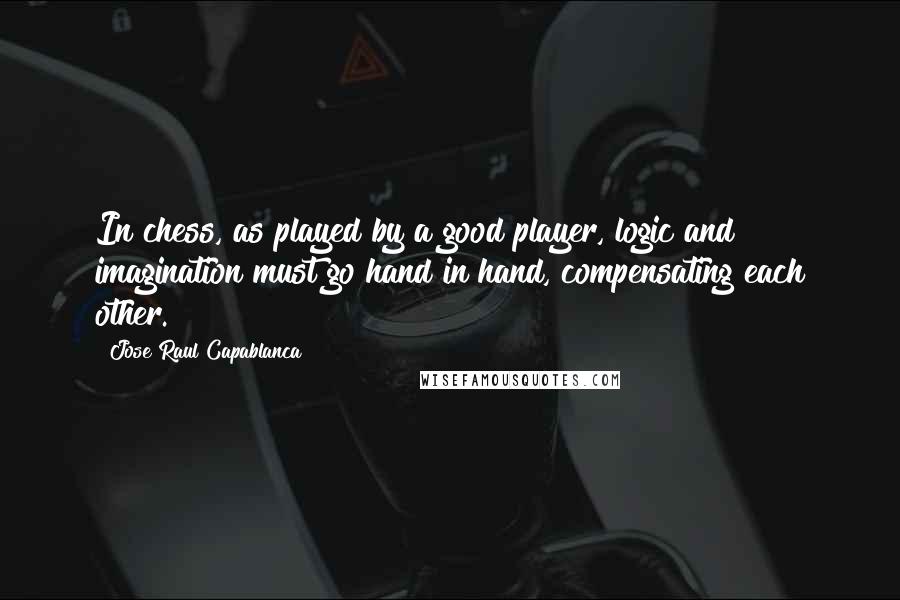 Jose Raul Capablanca Quotes: In chess, as played by a good player, logic and imagination must go hand in hand, compensating each other.