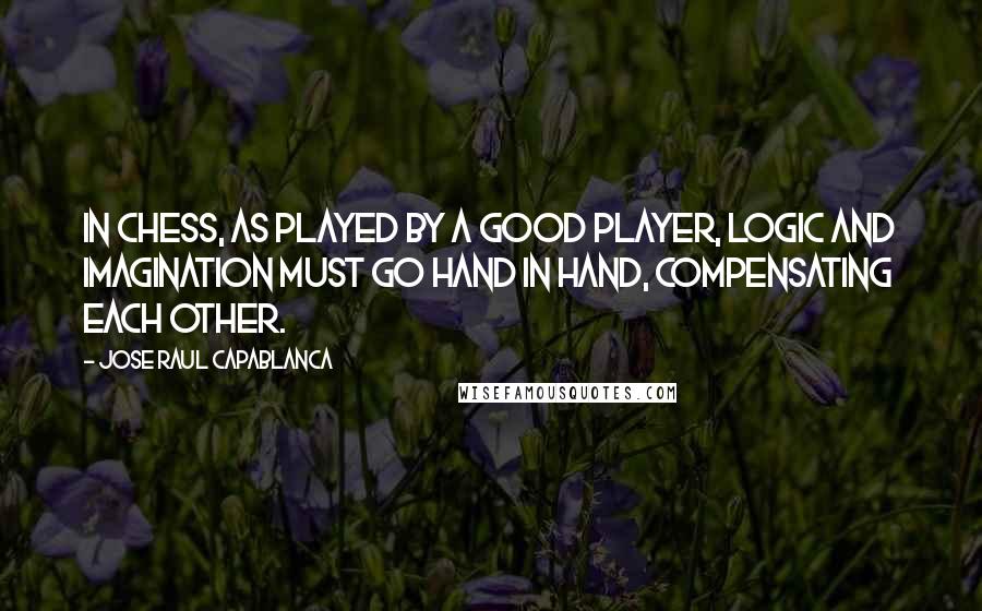 Jose Raul Capablanca Quotes: In chess, as played by a good player, logic and imagination must go hand in hand, compensating each other.