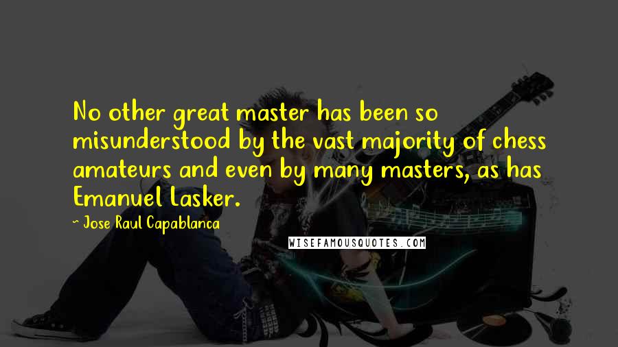 Jose Raul Capablanca Quotes: No other great master has been so misunderstood by the vast majority of chess amateurs and even by many masters, as has Emanuel Lasker.