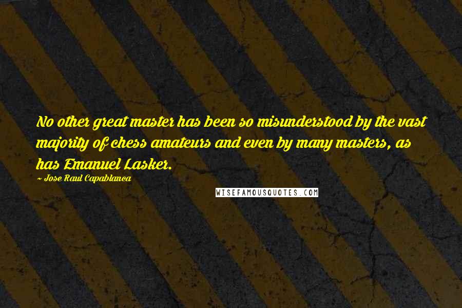 Jose Raul Capablanca Quotes: No other great master has been so misunderstood by the vast majority of chess amateurs and even by many masters, as has Emanuel Lasker.