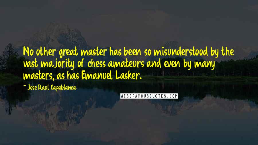 Jose Raul Capablanca Quotes: No other great master has been so misunderstood by the vast majority of chess amateurs and even by many masters, as has Emanuel Lasker.