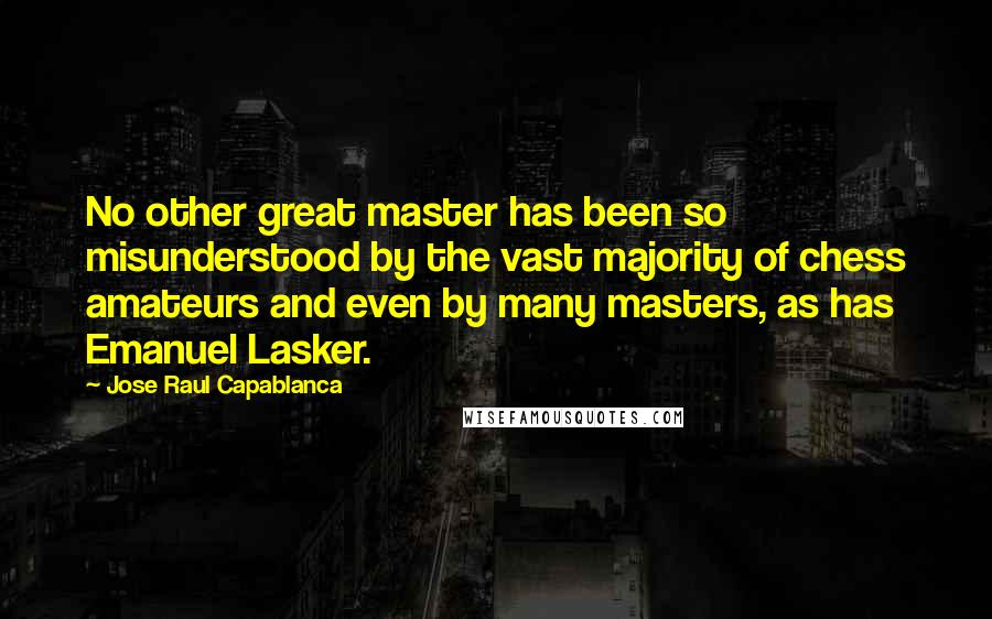Jose Raul Capablanca Quotes: No other great master has been so misunderstood by the vast majority of chess amateurs and even by many masters, as has Emanuel Lasker.