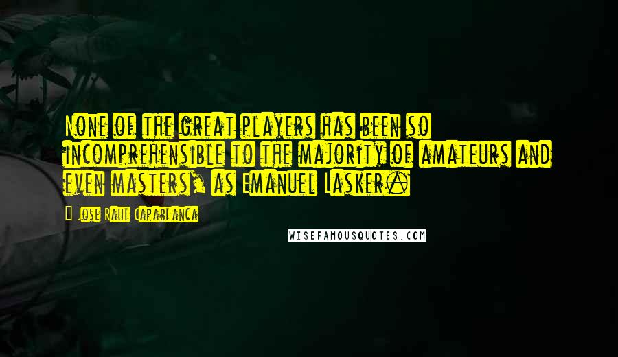 Jose Raul Capablanca Quotes: None of the great players has been so incomprehensible to the majority of amateurs and even masters, as Emanuel Lasker.