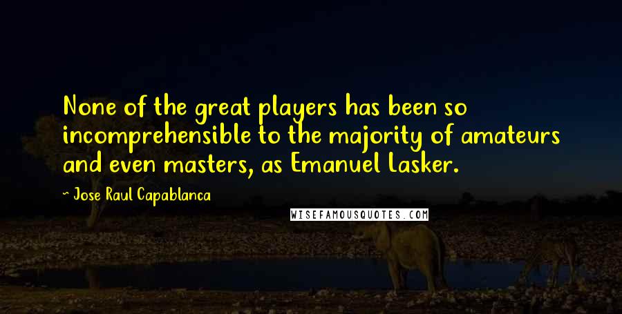 Jose Raul Capablanca Quotes: None of the great players has been so incomprehensible to the majority of amateurs and even masters, as Emanuel Lasker.