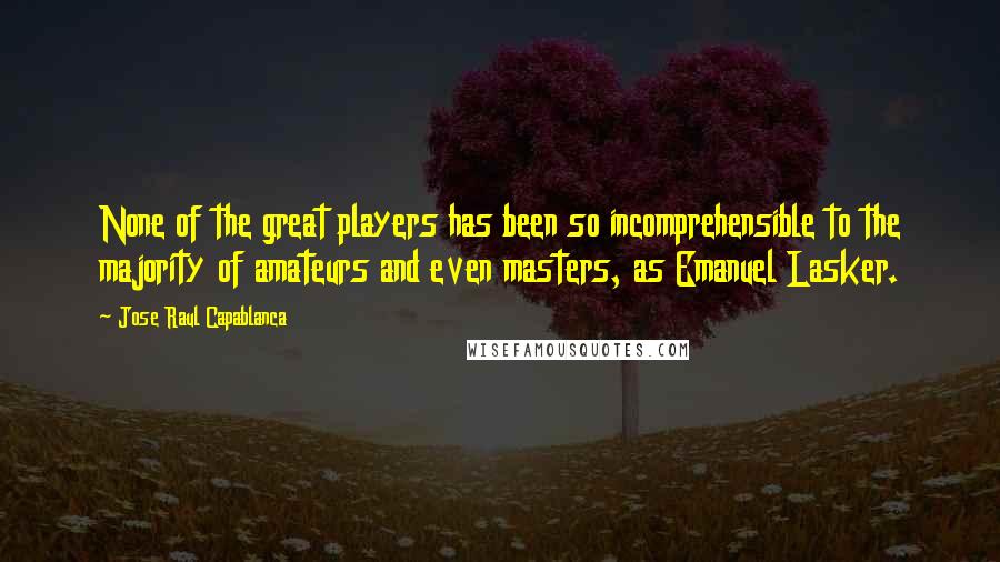 Jose Raul Capablanca Quotes: None of the great players has been so incomprehensible to the majority of amateurs and even masters, as Emanuel Lasker.