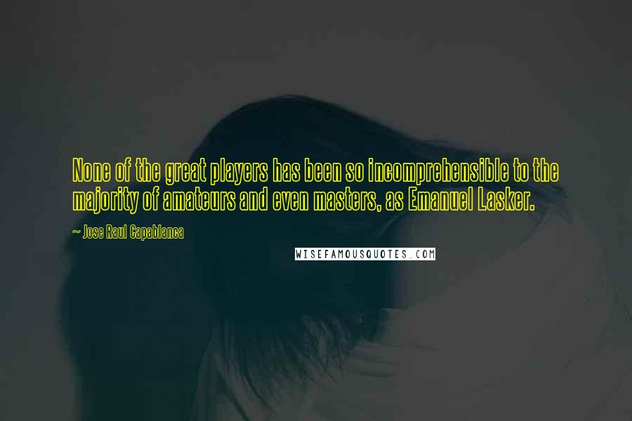 Jose Raul Capablanca Quotes: None of the great players has been so incomprehensible to the majority of amateurs and even masters, as Emanuel Lasker.