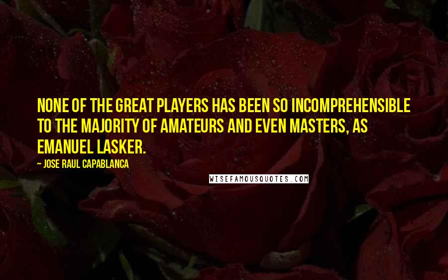 Jose Raul Capablanca Quotes: None of the great players has been so incomprehensible to the majority of amateurs and even masters, as Emanuel Lasker.