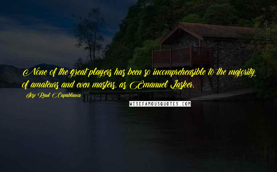 Jose Raul Capablanca Quotes: None of the great players has been so incomprehensible to the majority of amateurs and even masters, as Emanuel Lasker.