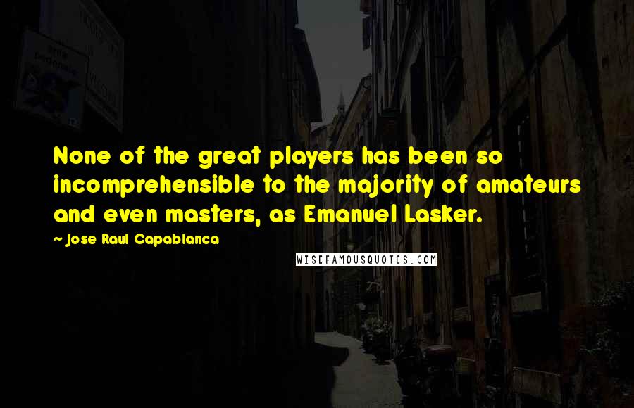 Jose Raul Capablanca Quotes: None of the great players has been so incomprehensible to the majority of amateurs and even masters, as Emanuel Lasker.