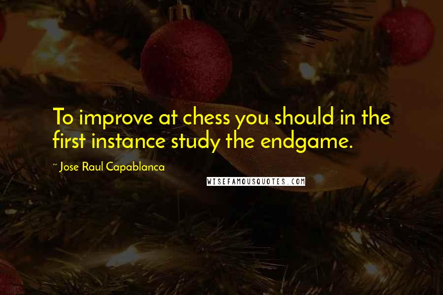 Jose Raul Capablanca Quotes: To improve at chess you should in the first instance study the endgame.