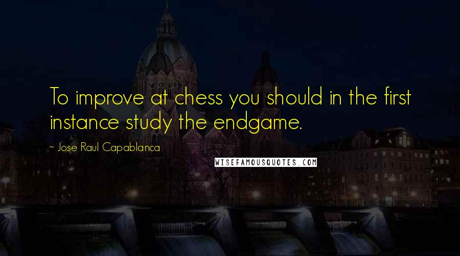 Jose Raul Capablanca Quotes: To improve at chess you should in the first instance study the endgame.