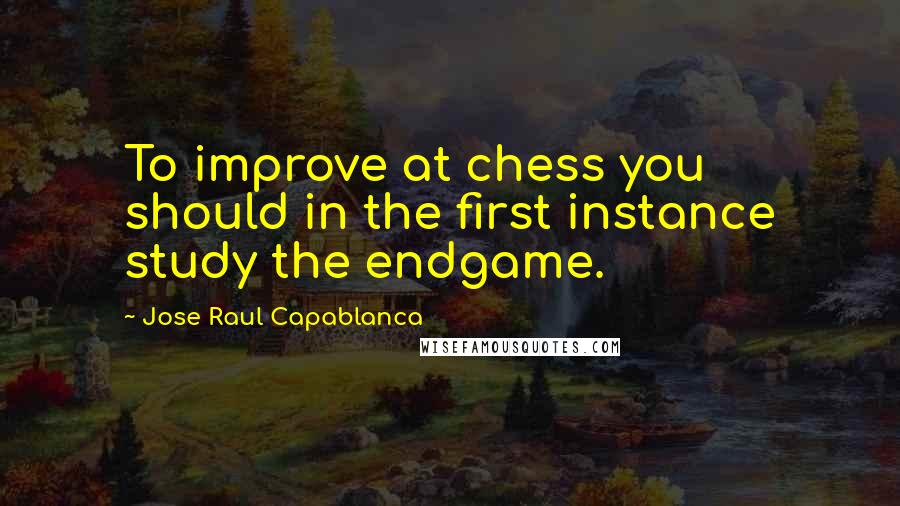 Jose Raul Capablanca Quotes: To improve at chess you should in the first instance study the endgame.