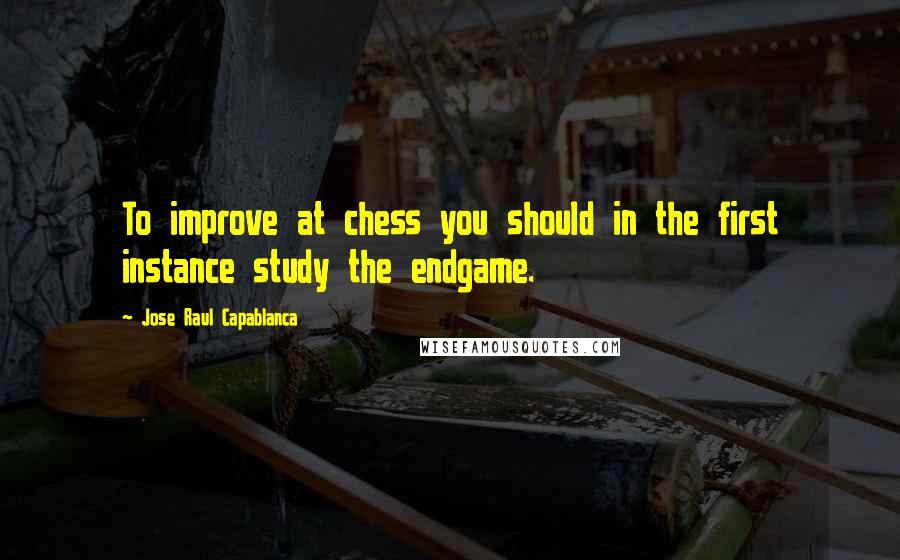 Jose Raul Capablanca Quotes: To improve at chess you should in the first instance study the endgame.