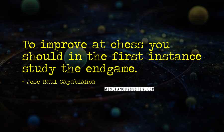 Jose Raul Capablanca Quotes: To improve at chess you should in the first instance study the endgame.