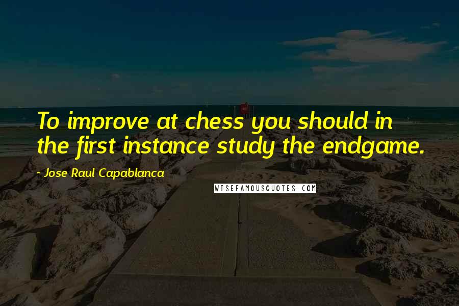 Jose Raul Capablanca Quotes: To improve at chess you should in the first instance study the endgame.