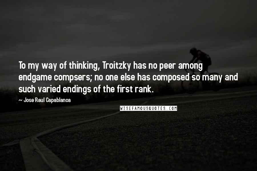 Jose Raul Capablanca Quotes: To my way of thinking, Troitzky has no peer among endgame compsers; no one else has composed so many and such varied endings of the first rank.