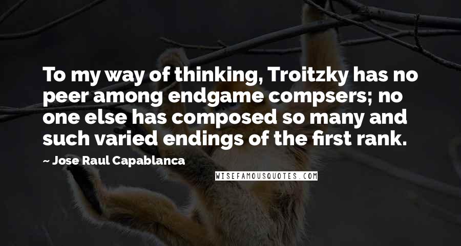 Jose Raul Capablanca Quotes: To my way of thinking, Troitzky has no peer among endgame compsers; no one else has composed so many and such varied endings of the first rank.