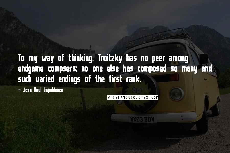 Jose Raul Capablanca Quotes: To my way of thinking, Troitzky has no peer among endgame compsers; no one else has composed so many and such varied endings of the first rank.