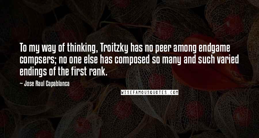 Jose Raul Capablanca Quotes: To my way of thinking, Troitzky has no peer among endgame compsers; no one else has composed so many and such varied endings of the first rank.