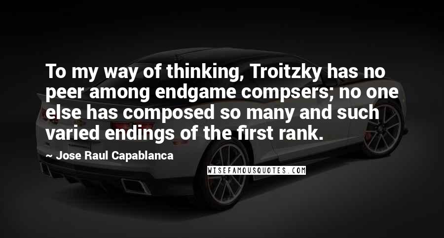 Jose Raul Capablanca Quotes: To my way of thinking, Troitzky has no peer among endgame compsers; no one else has composed so many and such varied endings of the first rank.