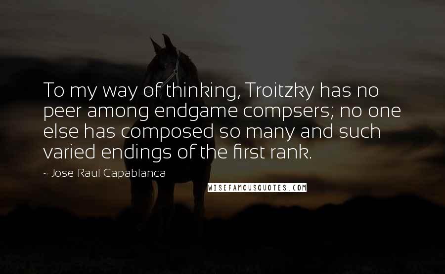 Jose Raul Capablanca Quotes: To my way of thinking, Troitzky has no peer among endgame compsers; no one else has composed so many and such varied endings of the first rank.