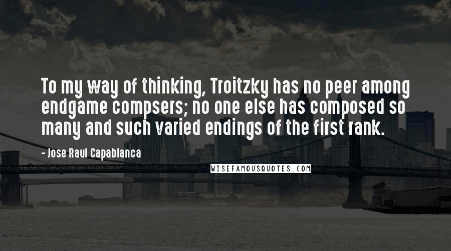 Jose Raul Capablanca Quotes: To my way of thinking, Troitzky has no peer among endgame compsers; no one else has composed so many and such varied endings of the first rank.