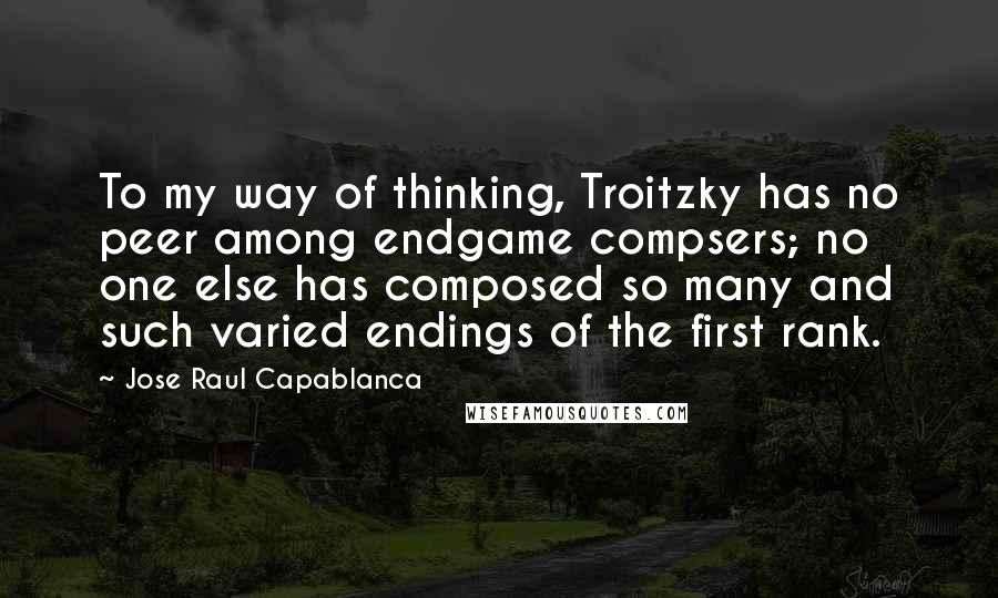 Jose Raul Capablanca Quotes: To my way of thinking, Troitzky has no peer among endgame compsers; no one else has composed so many and such varied endings of the first rank.