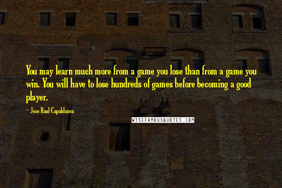 Jose Raul Capablanca Quotes: You may learn much more from a game you lose than from a game you win. You will have to lose hundreds of games before becoming a good player.