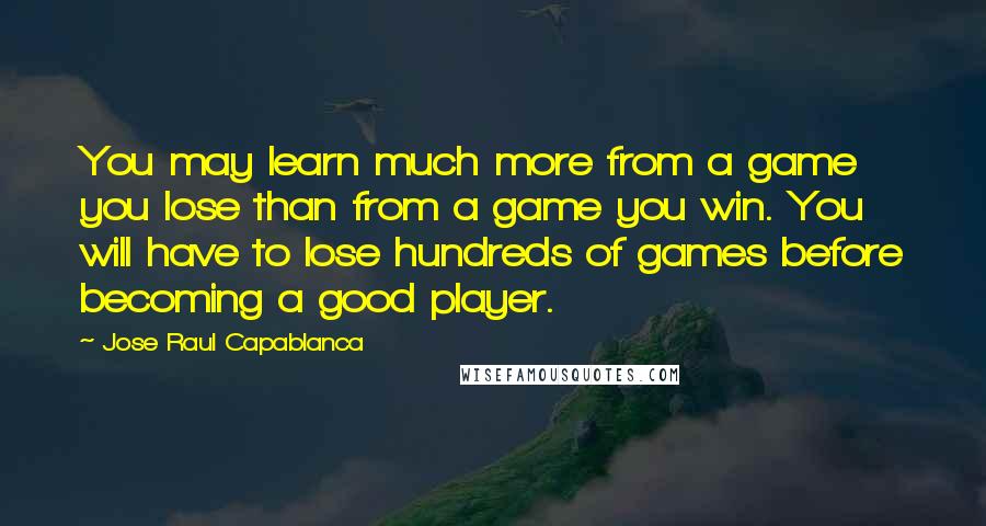 Jose Raul Capablanca Quotes: You may learn much more from a game you lose than from a game you win. You will have to lose hundreds of games before becoming a good player.