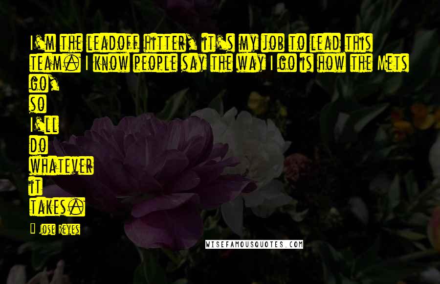 Jose Reyes Quotes: I'm the leadoff hitter, it's my job to lead this team. I know people say the way I go is how the Mets go, so I'll do whatever it takes.