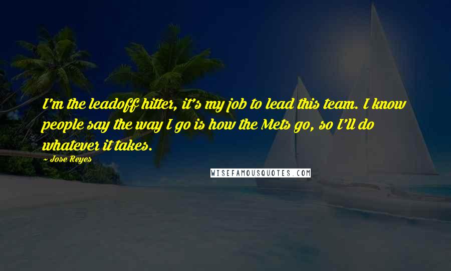 Jose Reyes Quotes: I'm the leadoff hitter, it's my job to lead this team. I know people say the way I go is how the Mets go, so I'll do whatever it takes.