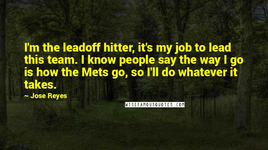 Jose Reyes Quotes: I'm the leadoff hitter, it's my job to lead this team. I know people say the way I go is how the Mets go, so I'll do whatever it takes.