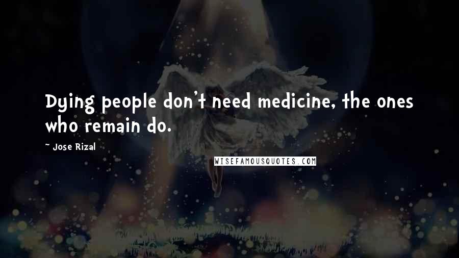 Jose Rizal Quotes: Dying people don't need medicine, the ones who remain do.