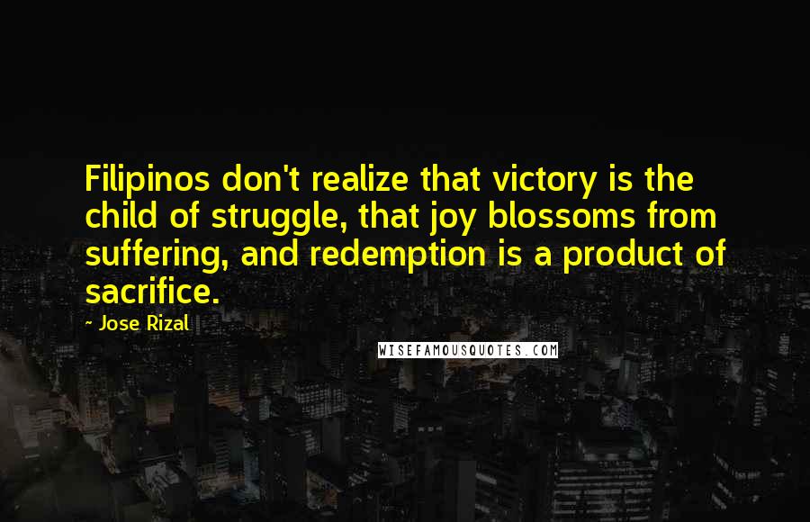 Jose Rizal Quotes: Filipinos don't realize that victory is the child of struggle, that joy blossoms from suffering, and redemption is a product of sacrifice.