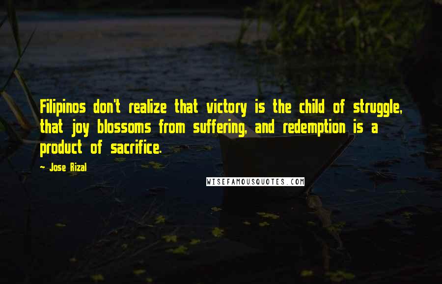 Jose Rizal Quotes: Filipinos don't realize that victory is the child of struggle, that joy blossoms from suffering, and redemption is a product of sacrifice.