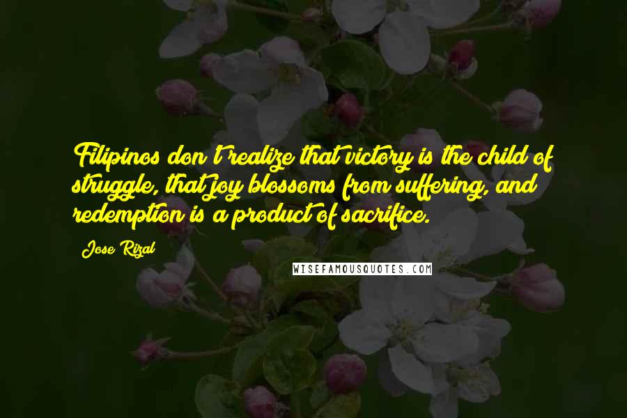 Jose Rizal Quotes: Filipinos don't realize that victory is the child of struggle, that joy blossoms from suffering, and redemption is a product of sacrifice.