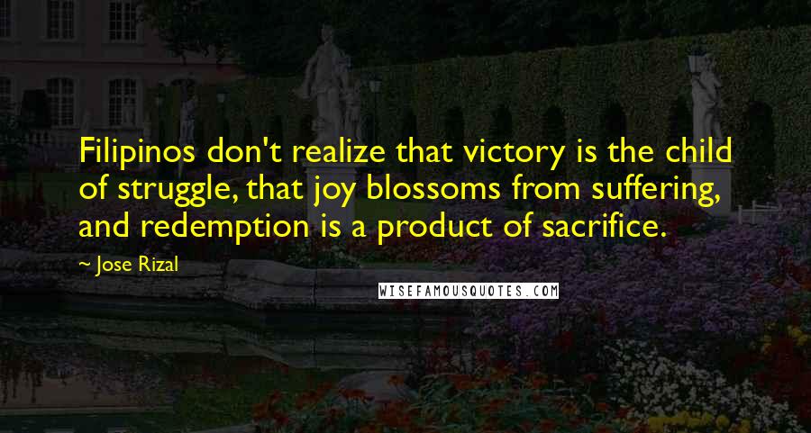 Jose Rizal Quotes: Filipinos don't realize that victory is the child of struggle, that joy blossoms from suffering, and redemption is a product of sacrifice.