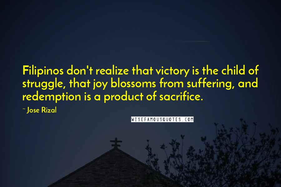 Jose Rizal Quotes: Filipinos don't realize that victory is the child of struggle, that joy blossoms from suffering, and redemption is a product of sacrifice.