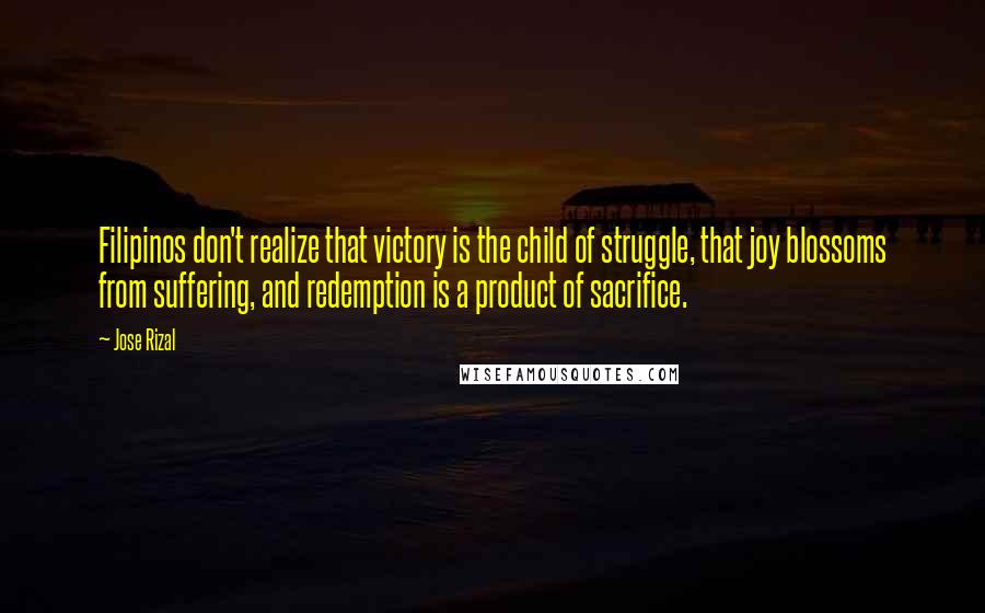 Jose Rizal Quotes: Filipinos don't realize that victory is the child of struggle, that joy blossoms from suffering, and redemption is a product of sacrifice.