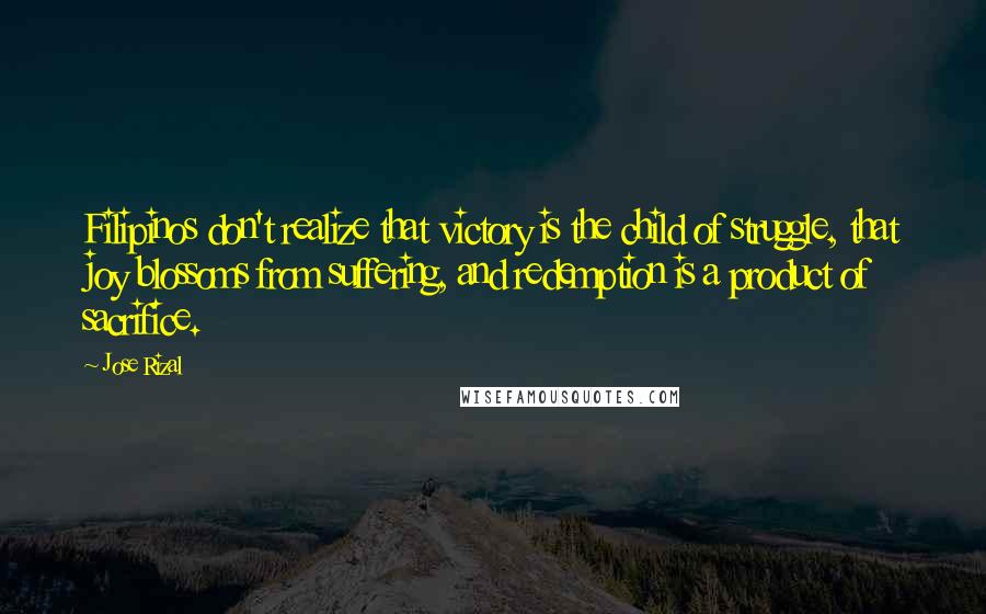 Jose Rizal Quotes: Filipinos don't realize that victory is the child of struggle, that joy blossoms from suffering, and redemption is a product of sacrifice.