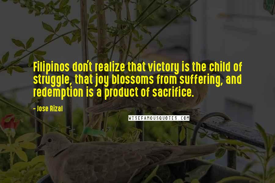 Jose Rizal Quotes: Filipinos don't realize that victory is the child of struggle, that joy blossoms from suffering, and redemption is a product of sacrifice.